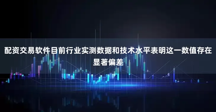 配资交易软件目前行业实测数据和技术水平表明这一数值存在显著偏差