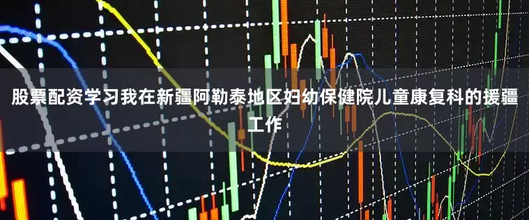 股票配资学习我在新疆阿勒泰地区妇幼保健院儿童康复科的援疆工作
