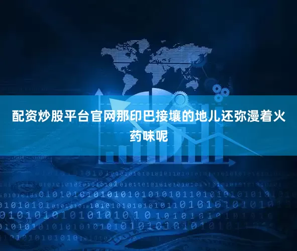 配资炒股平台官网那印巴接壤的地儿还弥漫着火药味呢